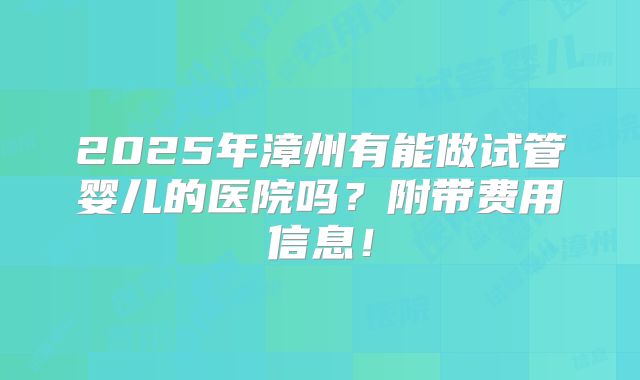 2025年漳州有能做试管婴儿的医院吗？附带费用信息！