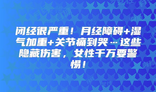 闭经很严重！月经障碍+湿气加重+关节痛到哭…这些隐藏伤害，女性千万要警惕！