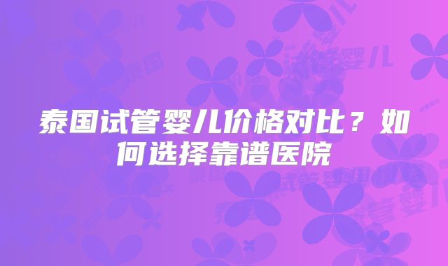 泰国试管婴儿价格对比？如何选择靠谱医院