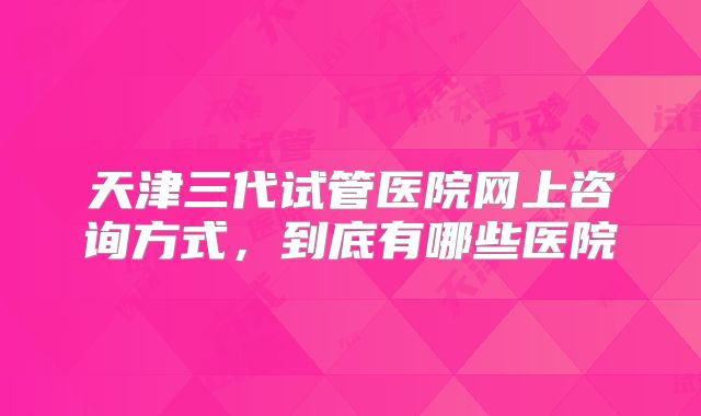 天津三代试管医院网上咨询方式，到底有哪些医院
