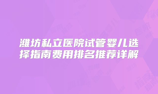 潍坊私立医院试管婴儿选择指南费用排名推荐详解