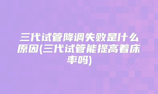 三代试管降调失败是什么原因(三代试管能提高着床率吗)