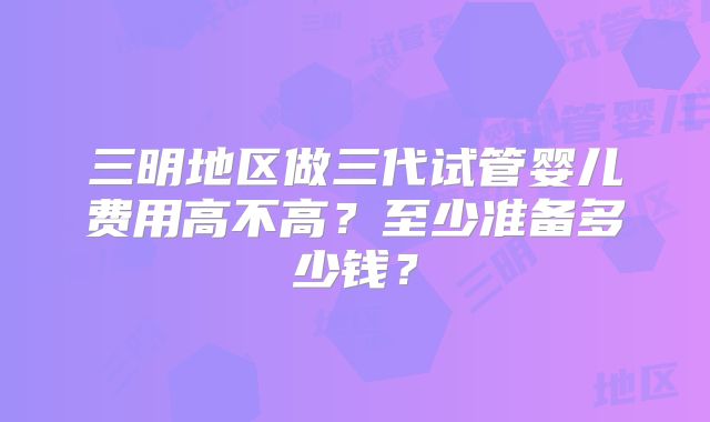 三明地区做三代试管婴儿费用高不高？至少准备多少钱？
