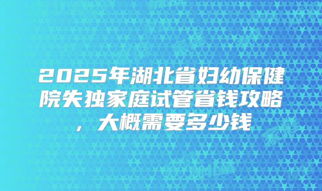 2025年湖北省妇幼保健院失独家庭试管省钱攻略，大概需要多少钱