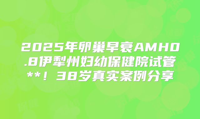 2025年卵巢早衰AMH0.8伊犁州妇幼保健院试管**！38岁真实案例分享