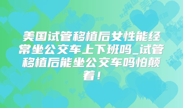 美国试管移植后女性能经常坐公交车上下班吗_试管移植后能坐公交车吗怕颠着！