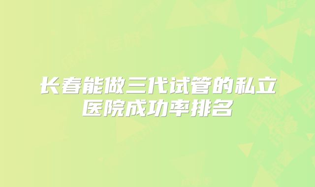长春能做三代试管的私立医院成功率排名