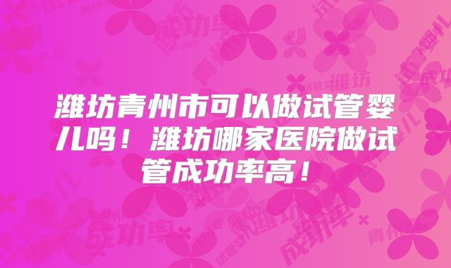 潍坊青州市可以做试管婴儿吗！潍坊哪家医院做试管成功率高！