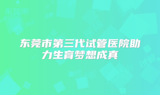 东莞市第三代试管医院助力生育梦想成真