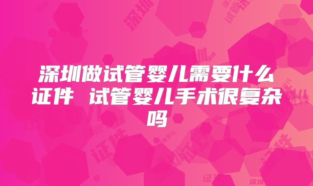 深圳做试管婴儿需要什么证件 试管婴儿手术很复杂吗