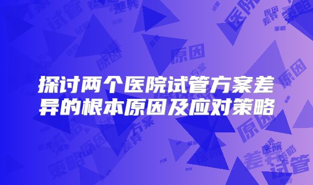 探讨两个医院试管方案差异的根本原因及应对策略