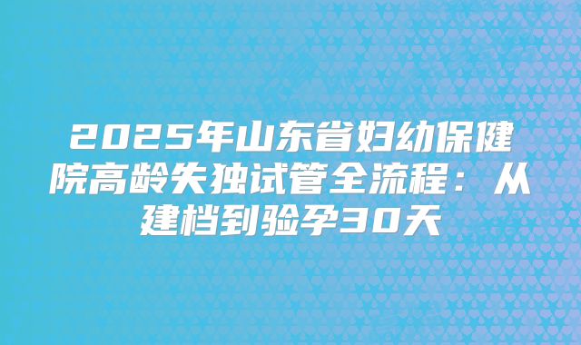 2025年山东省妇幼保健院高龄失独试管全流程：从建档到验孕30天