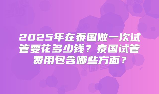 2025年在泰国做一次试管要花多少钱？泰国试管费用包含哪些方面？