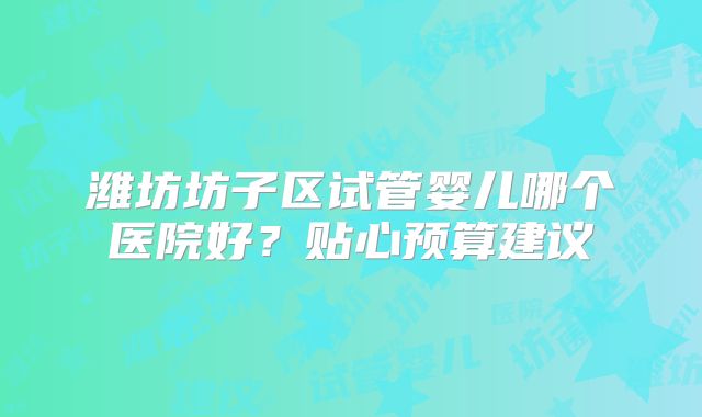 潍坊坊子区试管婴儿哪个医院好？贴心预算建议