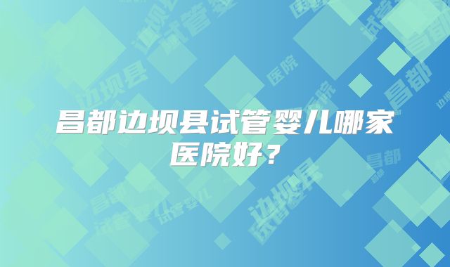 昌都边坝县试管婴儿哪家医院好？