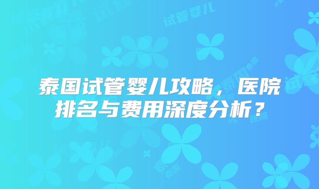 泰国试管婴儿攻略，医院排名与费用深度分析？