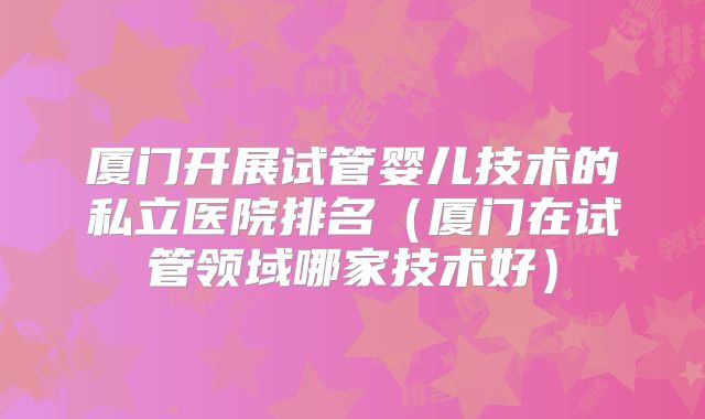 厦门开展试管婴儿技术的私立医院排名（厦门在试管领域哪家技术好）