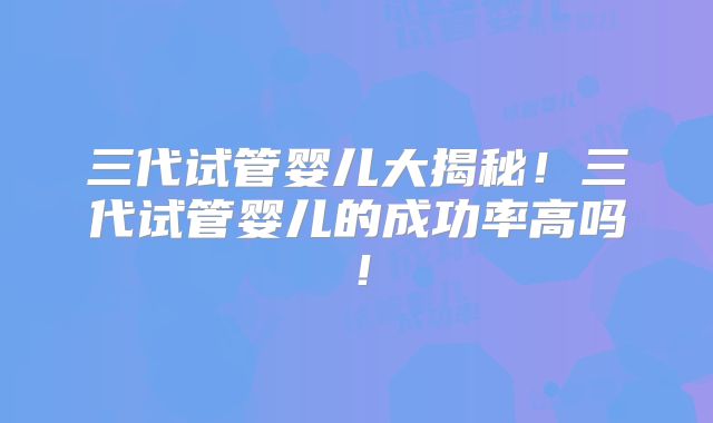 三代试管婴儿大揭秘！三代试管婴儿的成功率高吗！