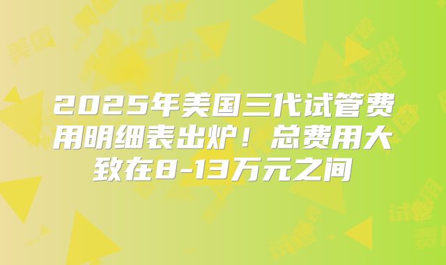 2025年美国三代试管费用明细表出炉！总费用大致在8-13万元之间