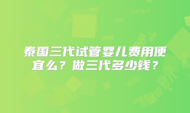 泰国三代试管婴儿费用便宜么？做三代多少钱？