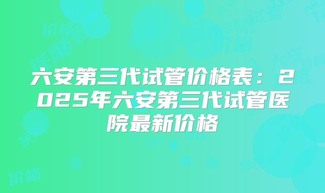 六安第三代试管价格表：2025年六安第三代试管医院最新价格