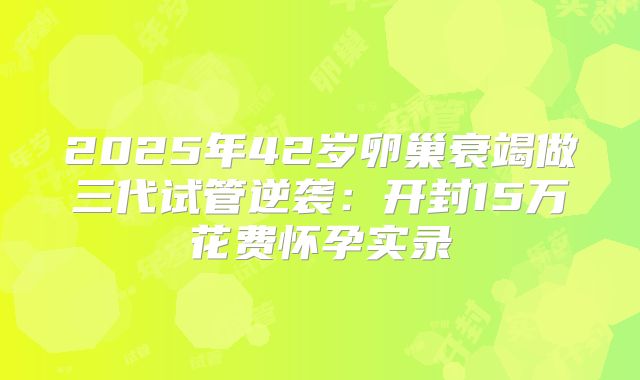 2025年42岁卵巢衰竭做三代试管逆袭：开封15万花费怀孕实录
