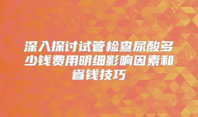 深入探讨试管检查尿酸多少钱费用明细影响因素和省钱技巧