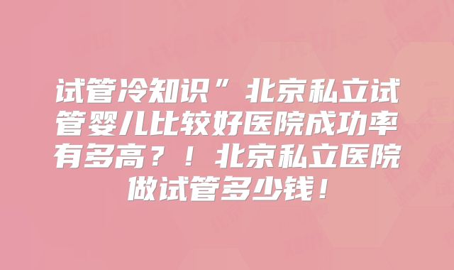 试管冷知识”北京私立试管婴儿比较好医院成功率有多高？！北京私立医院做试管多少钱！