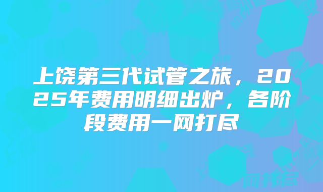 上饶第三代试管之旅，2025年费用明细出炉，各阶段费用一网打尽