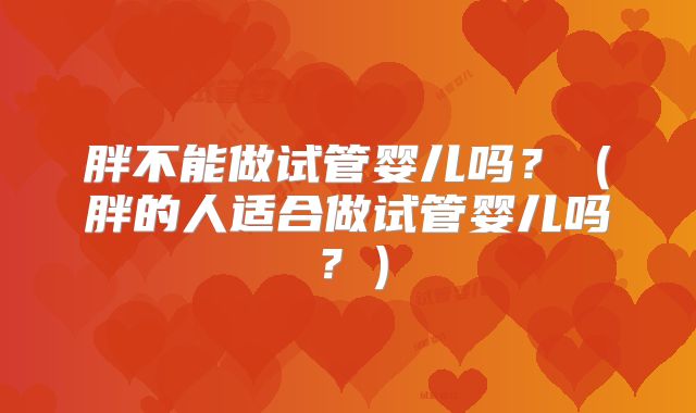胖不能做试管婴儿吗？（胖的人适合做试管婴儿吗？）