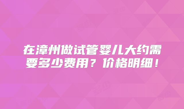 在漳州做试管婴儿大约需要多少费用？价格明细！