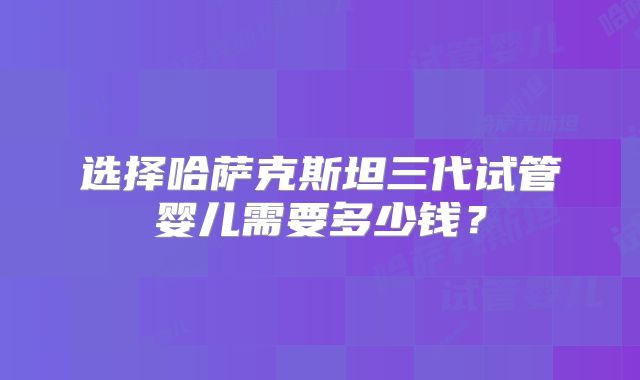 选择哈萨克斯坦三代试管婴儿需要多少钱？