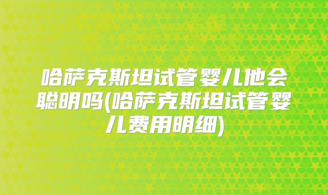 哈萨克斯坦试管婴儿他会聪明吗(哈萨克斯坦试管婴儿费用明细)