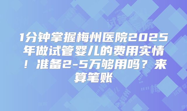 1分钟掌握梅州医院2025年做试管婴儿的费用实情!准备2-5万够用吗?来算笔账