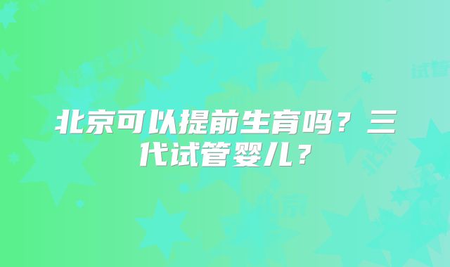 北京可以提前生育吗？三代试管婴儿？