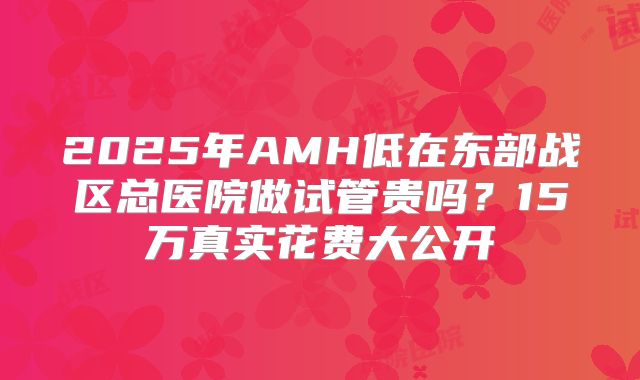 2025年AMH低在东部战区总医院做试管贵吗？15万真实花费大公开