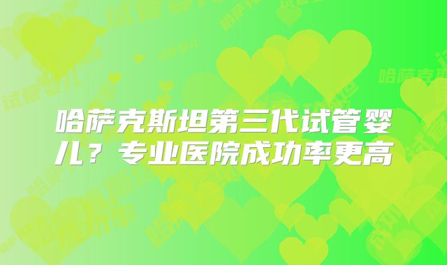 哈萨克斯坦第三代试管婴儿？专业医院成功率更高