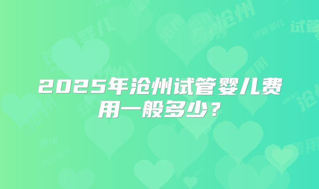 2025年沧州试管婴儿费用一般多少？