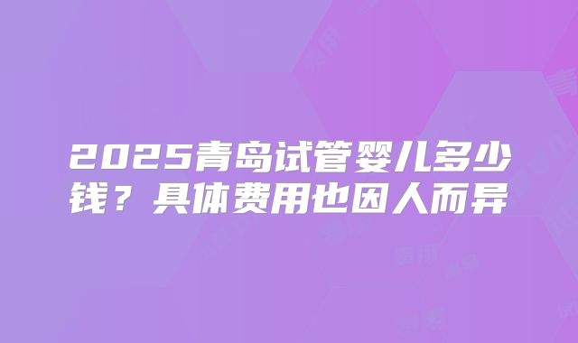 2025青岛试管婴儿多少钱？具体费用也因人而异