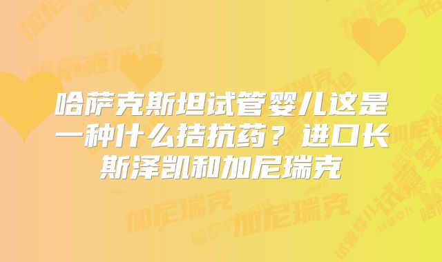 哈萨克斯坦试管婴儿这是一种什么拮抗药？进口长斯泽凯和加尼瑞克