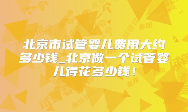 北京市试管婴儿费用大约多少钱_北京做一个试管婴儿得花多少钱！