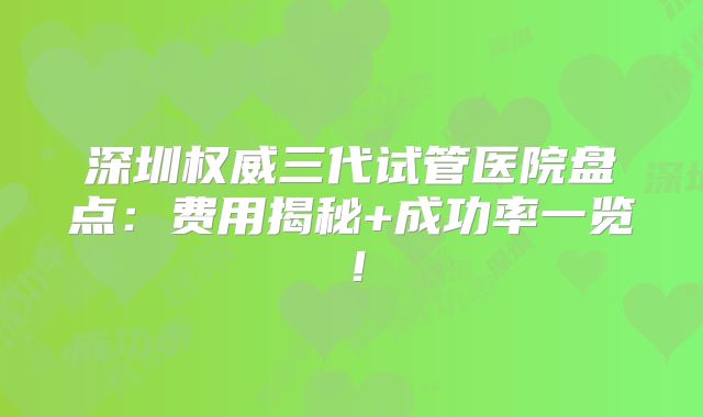 深圳权威三代试管医院盘点:费用揭秘+成功率一览!