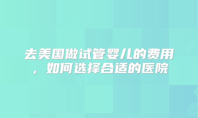 去美国做试管婴儿的费用，如何选择合适的医院