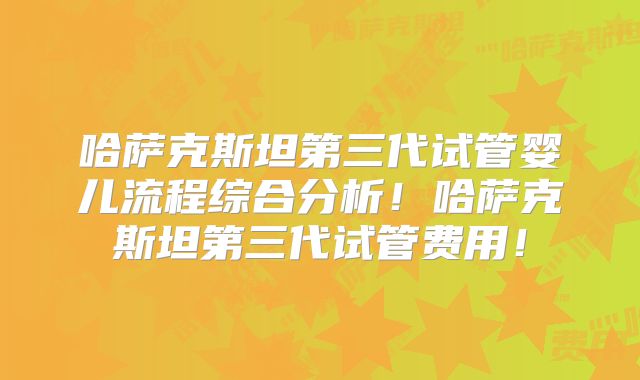 哈萨克斯坦第三代试管婴儿流程综合分析！哈萨克斯坦第三代试管费用！