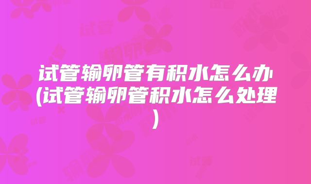 试管输卵管有积水怎么办(试管输卵管积水怎么处理)