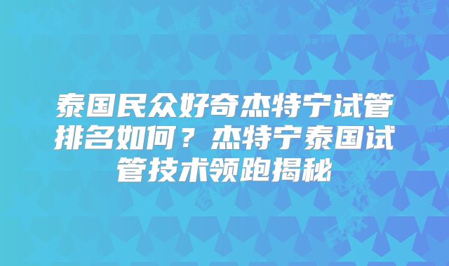 泰国民众好奇杰特宁试管排名如何？杰特宁泰国试管技术领跑揭秘