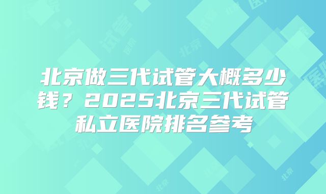 北京做三代试管大概多少钱？2025北京三代试管私立医院排名参考