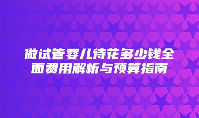做试管婴儿待花多少钱全面费用解析与预算指南