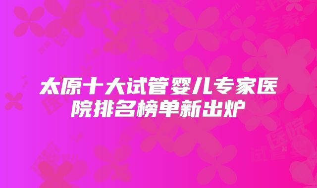 太原十大试管婴儿专家医院排名榜单新出炉