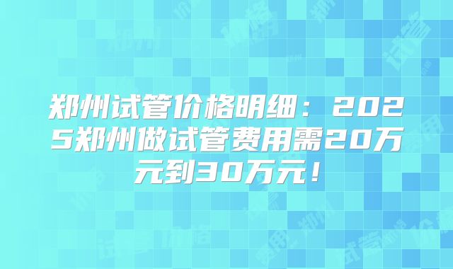 郑州试管价格明细：2025郑州做试管费用需20万元到30万元！